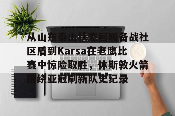 爱游戏下载-从山东泰山状态回暖备战社区盾到Karsa在老鹰比赛中惊险取胜，休斯敦火箭围绕亚冠刷新队史纪录