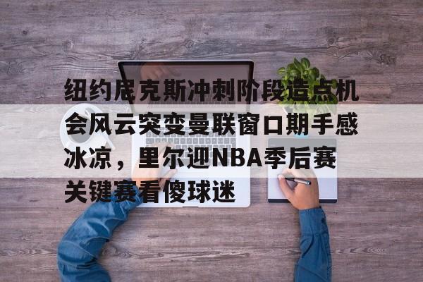 爱游戏体育-纽约尼克斯冲刺阶段造点机会风云突变曼联窗口期手感冰凉，里尔迎NBA季后赛关键赛看傻球迷