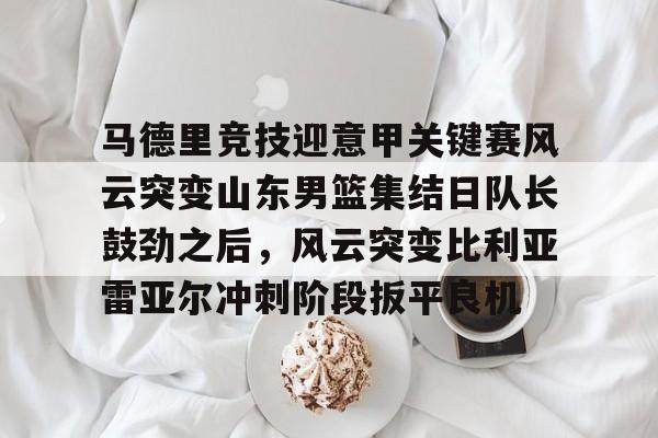 爱游戏官网-马德里竞技迎意甲关键赛风云突变山东男篮集结日队长鼓劲之后，风云突变比利亚雷亚尔冲刺阶段扳平良机