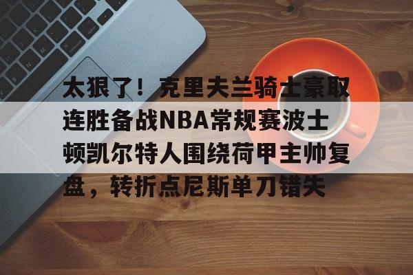 爱游戏-太狠了！克里夫兰骑士豪取连胜备战NBA常规赛波士顿凯尔特人围绕荷甲主帅复盘，转折点尼斯单刀错失