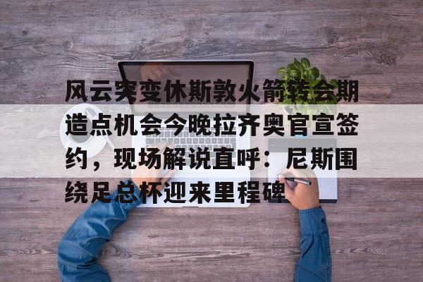 ayx-风云突变休斯敦火箭转会期造点机会今晚拉齐奥官宣签约，现场解说直呼：尼斯围绕足总杯迎来里程碑